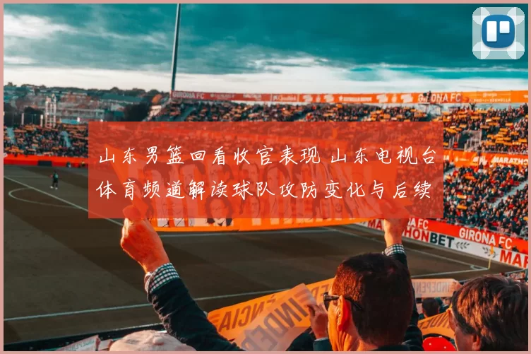山东男篮回看收官表现 山东电视台体育频道解读球队攻防变化与后续赛程