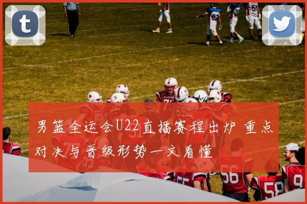 男篮全运会U22直播赛程出炉 重点对决与晋级形势一文看懂