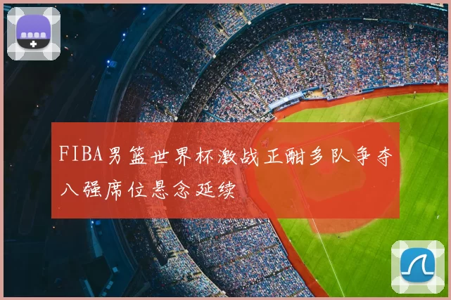 FIBA男篮世界杯激战正酣多队争夺八强席位悬念延续