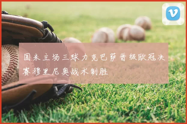 国米主场三球力克巴萨晋级欧冠决赛穆里尼奥战术制胜