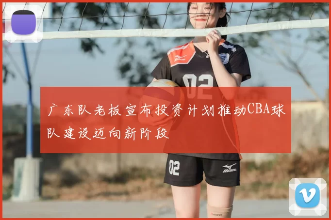 广东队老板宣布投资计划推动CBA球队建设迈向新阶段