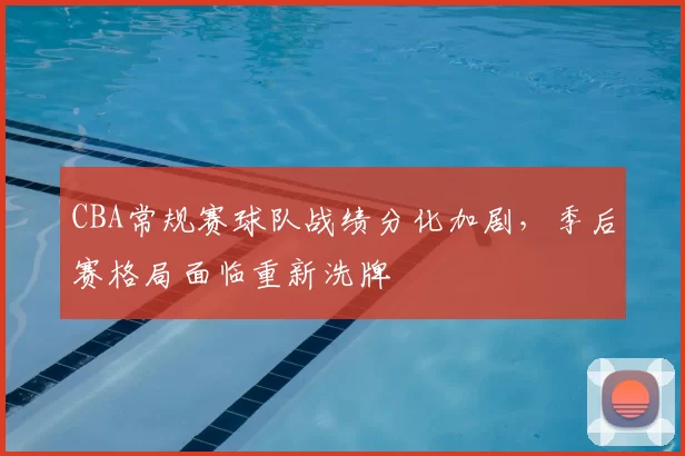 CBA常规赛球队战绩分化加剧，季后赛格局面临重新洗牌