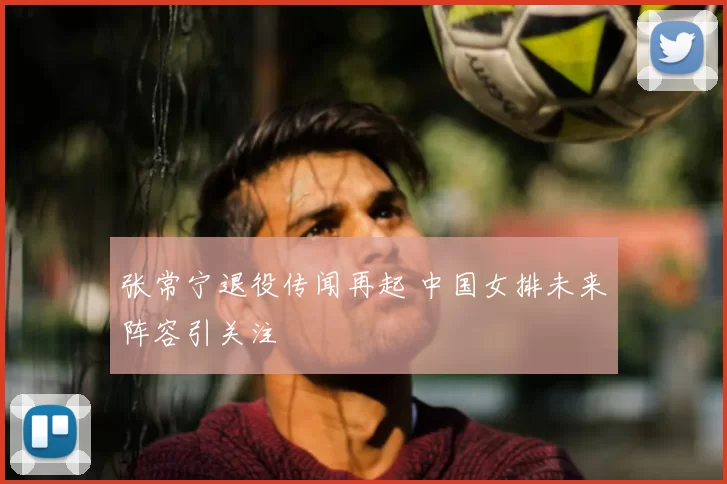张常宁退役传闻再起 中国女排未来阵容引关注