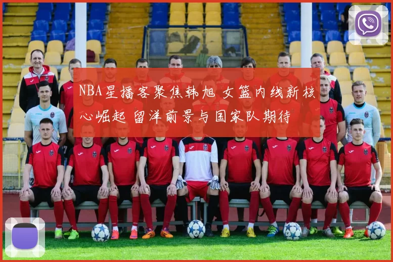 NBA星播客聚焦韩旭 女篮内线新核心崛起 留洋前景与国家队期待