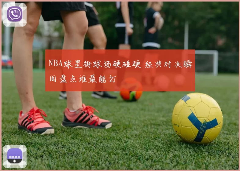 NBA球星街球场硬碰硬 经典对决瞬间盘点谁最能打