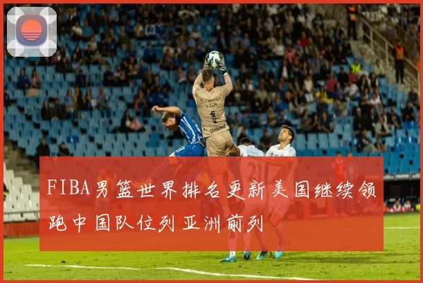 FIBA男篮世界排名更新美国继续领跑中国队位列亚洲前列