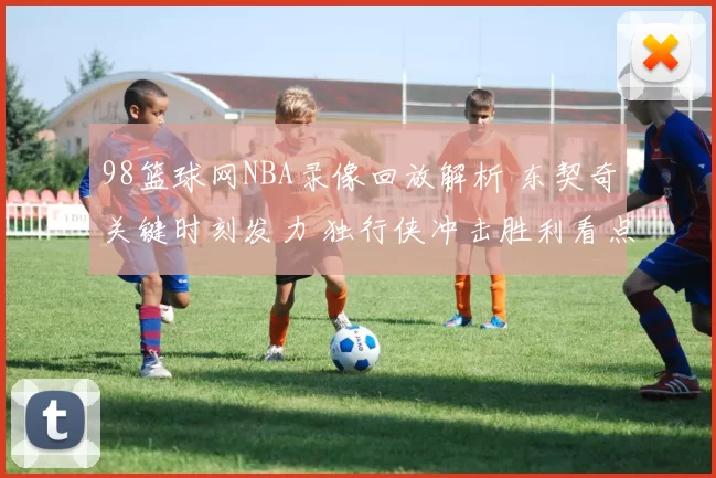 98篮球网NBA录像回放解析 东契奇关键时刻发力 独行侠冲击胜利看点足