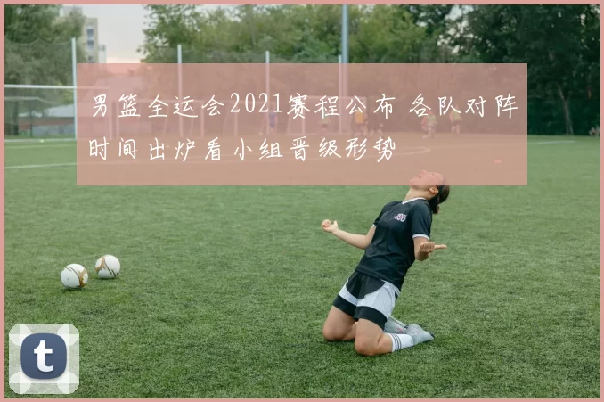 男篮全运会2021赛程公布 各队对阵时间出炉看小组晋级形势