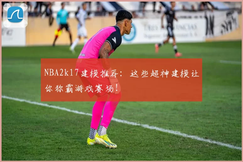 NBA2k17建模推荐：这些超神建模让你称霸游戏赛场！