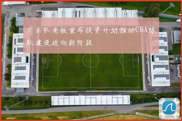 广东队老板宣布投资计划推动CBA球队建设迈向新阶段