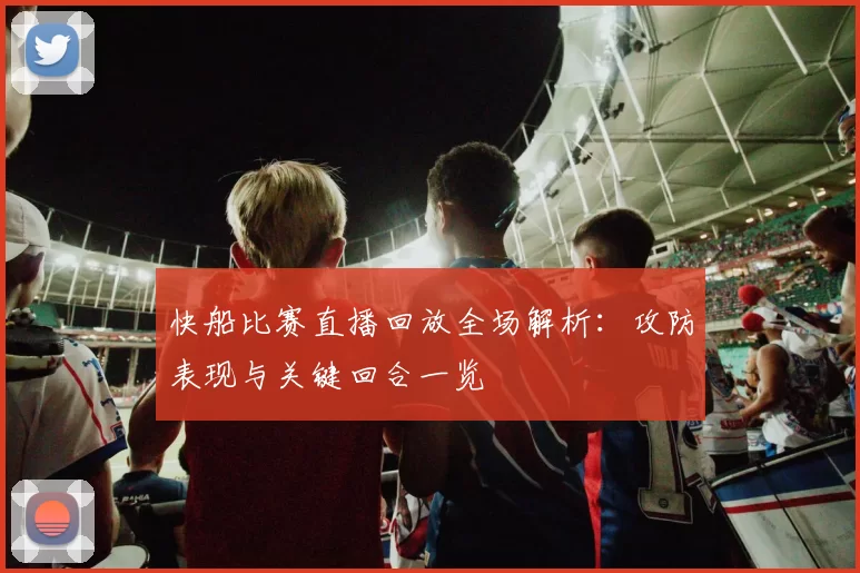 快船比赛直播回放全场解析：攻防表现与关键回合一览