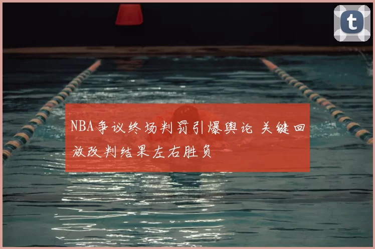 NBA争议终场判罚引爆舆论 关键回放改判结果左右胜负