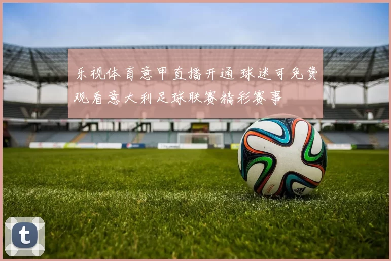 乐视体育意甲直播开通 球迷可免费观看意大利足球联赛精彩赛事