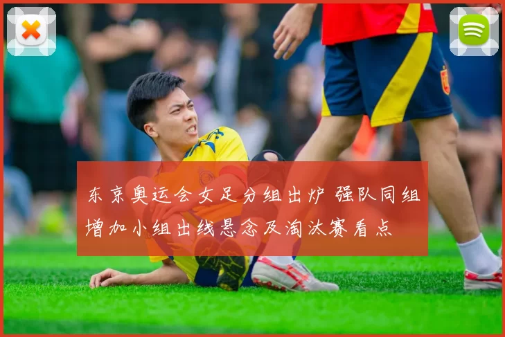 东京奥运会女足分组出炉 强队同组增加小组出线悬念及淘汰赛看点