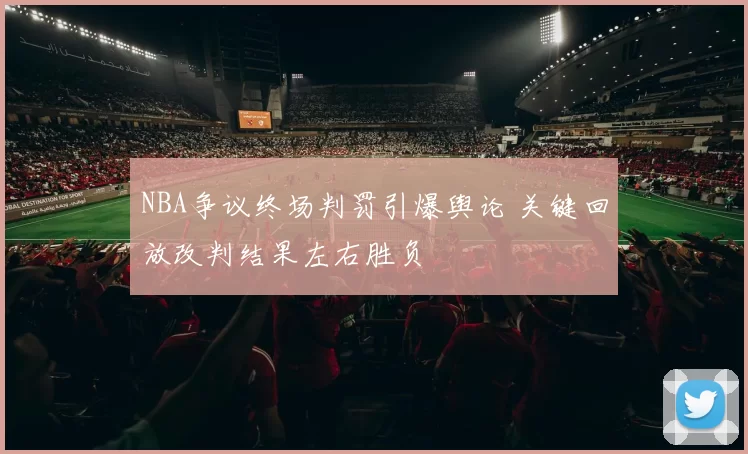 NBA争议终场判罚引爆舆论 关键回放改判结果左右胜负