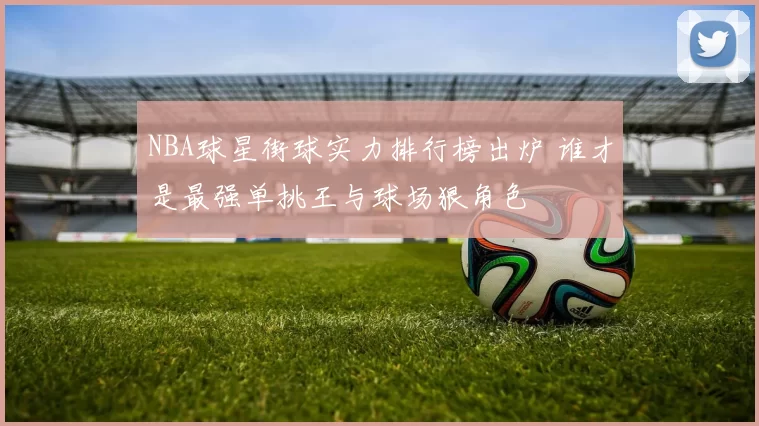 NBA球星街球实力排行榜出炉 谁才是最强单挑王与球场狠角色