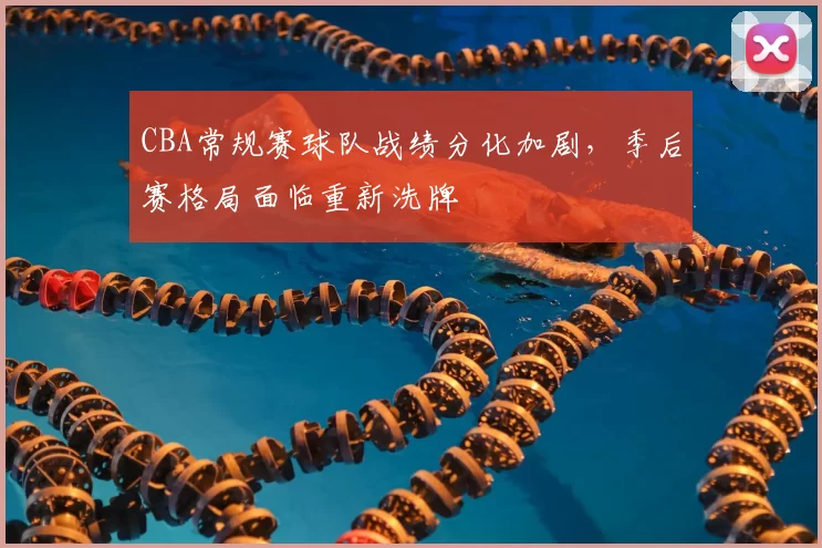 CBA常规赛球队战绩分化加剧，季后赛格局面临重新洗牌