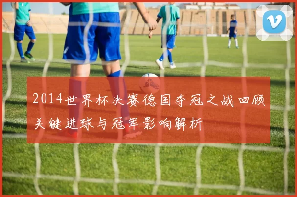 2014世界杯决赛德国夺冠之战回顾关键进球与冠军影响解析