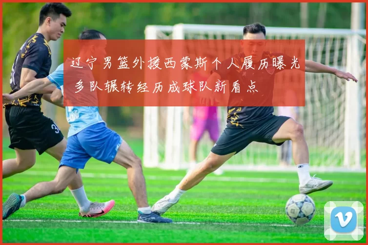 辽宁男篮外援西蒙斯个人履历曝光 多队辗转经历成球队新看点