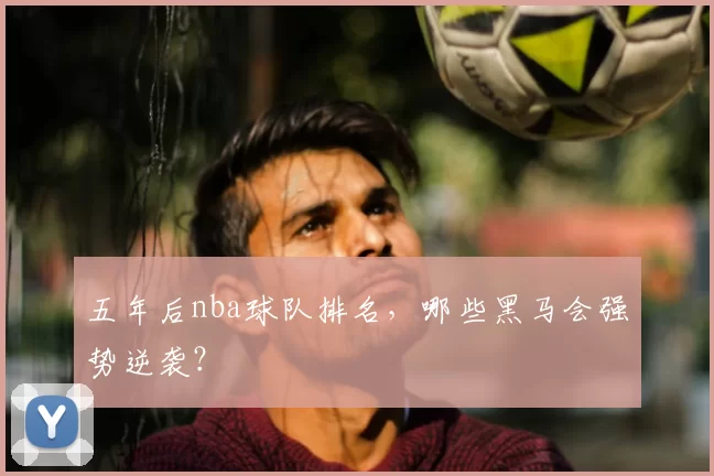 五年后nba球队排名，哪些黑马会强势逆袭？