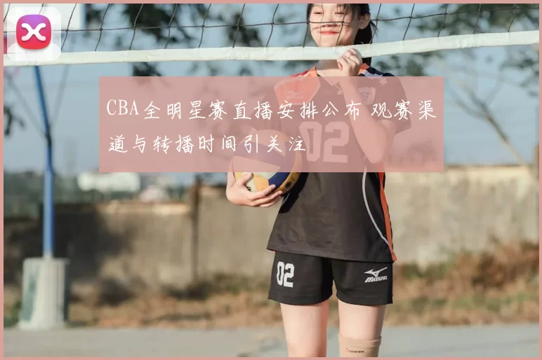 CBA全明星赛直播安排公布 观赛渠道与转播时间引关注