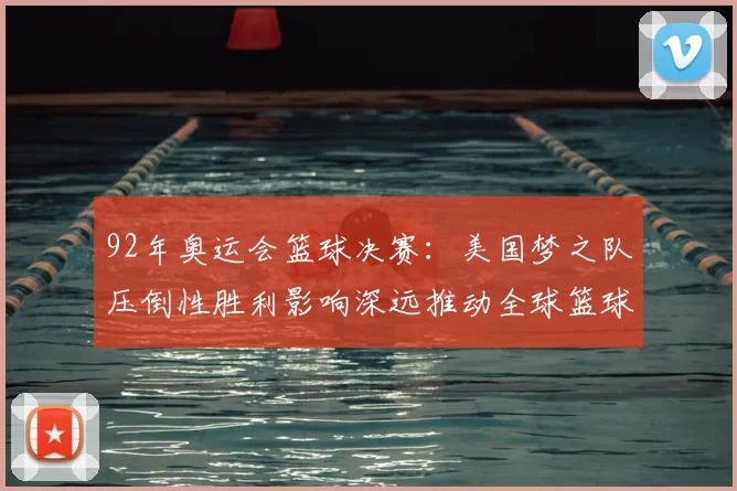 92年奥运会篮球决赛:美国梦之队压倒性胜利影响深远推动全球篮球发展