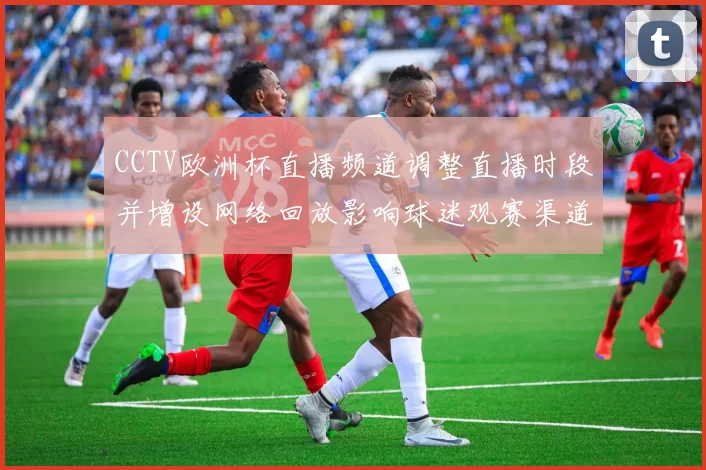 CCTV欧洲杯直播频道调整直播时段并增设网络回放影响球迷观赛渠道