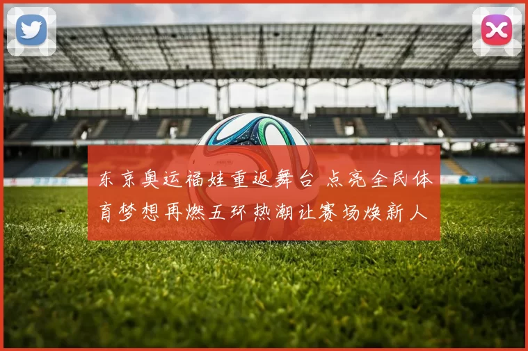 东京奥运福娃重返舞台 点亮全民体育梦想再燃五环热潮让赛场焕新人