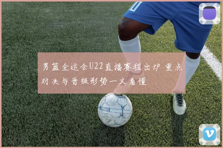 男篮全运会U22直播赛程出炉 重点对决与晋级形势一文看懂