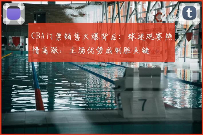 CBA门票销售火爆背后：球迷观赛热情高涨，主场优势成制胜关键