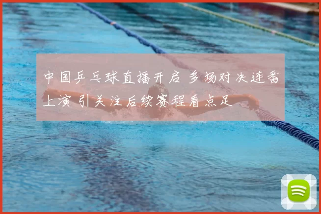 中国乒乓球直播开启 多场对决连番上演 引关注后续赛程看点足