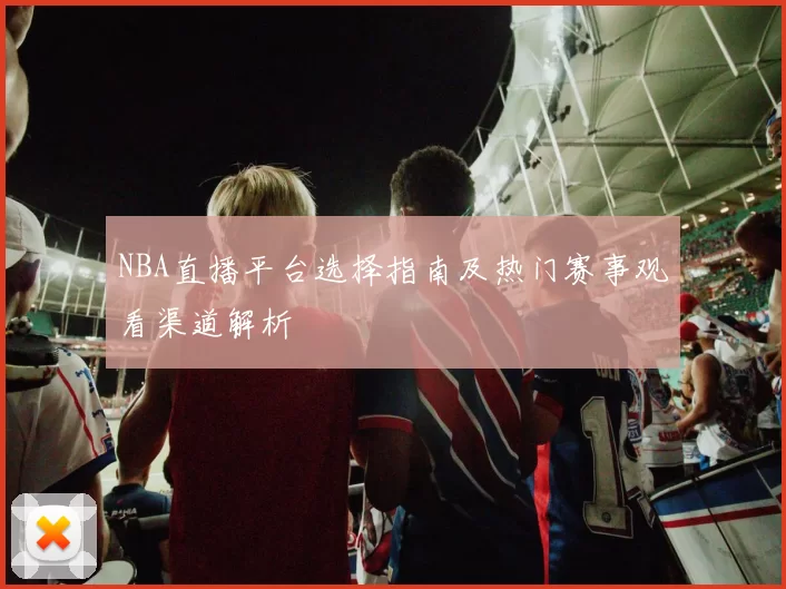 NBA直播平台选择指南及热门赛事观看渠道解析