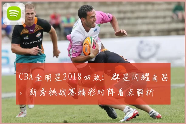 CBA全明星2018回放：群星闪耀南昌，新秀挑战赛精彩对阵看点解析