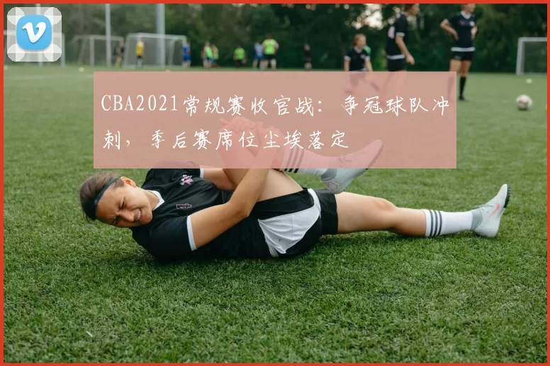 CBA2021常规赛收官战：争冠球队冲刺，季后赛席位尘埃落定