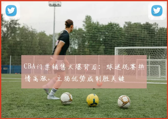 CBA门票销售火爆背后：球迷观赛热情高涨，主场优势成制胜关键