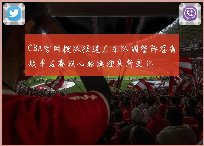 CBA官网搜狐报道广东队调整阵容备战季后赛核心轮换迎来新变化