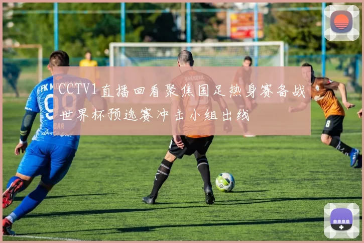 CCTV1直播回看聚焦国足热身赛备战世界杯预选赛冲击小组出线