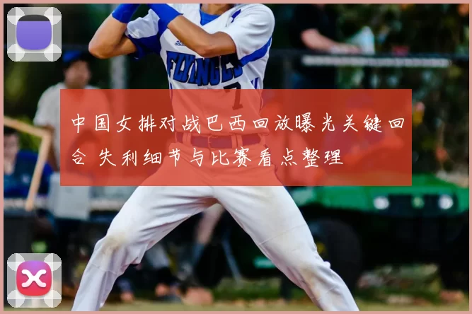 中国女排对战巴西回放曝光关键回合 失利细节与比赛看点整理