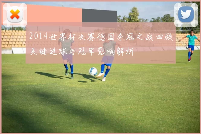 2014世界杯决赛德国夺冠之战回顾关键进球与冠军影响解析