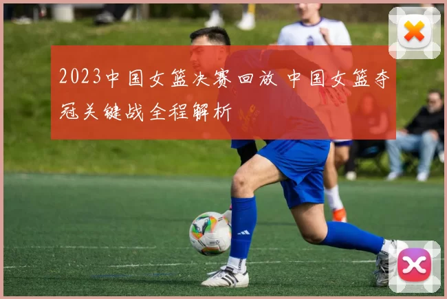 2023中国女篮决赛回放 中国女篮夺冠关键战全程解析