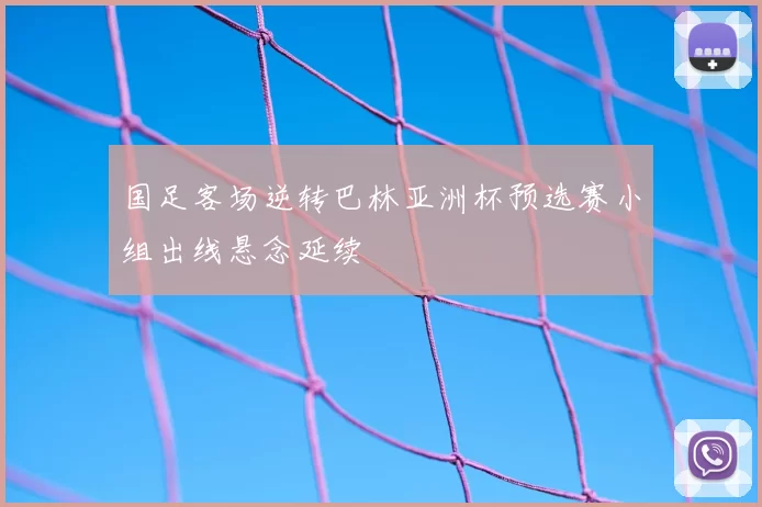 国足客场逆转巴林亚洲杯预选赛小组出线悬念延续