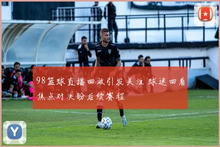 98篮球直播回放引发关注 球迷回看焦点对决盼后续赛程