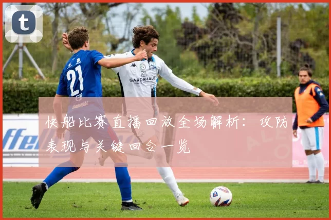 快船比赛直播回放全场解析：攻防表现与关键回合一览