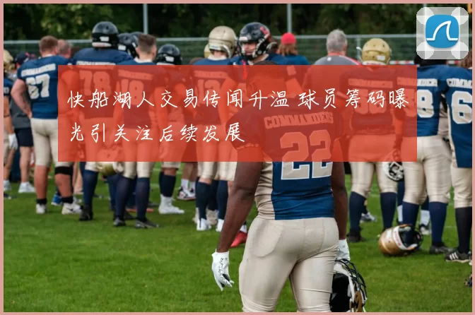 快船湖人交易传闻升温 球员筹码曝光引关注后续发展