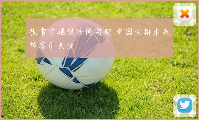 张常宁退役传闻再起 中国女排未来阵容引关注