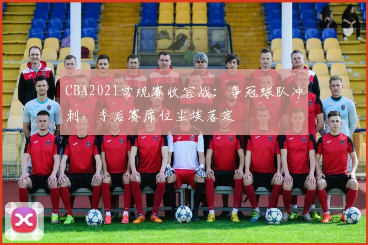 CBA2021常规赛收官战：争冠球队冲刺，季后赛席位尘埃落定