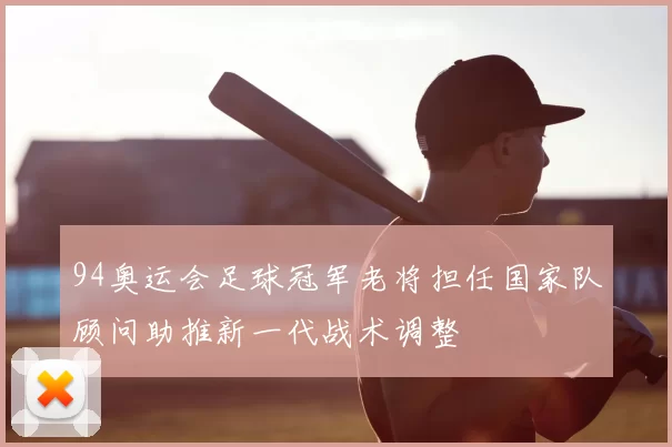 94奥运会足球冠军老将担任国家队顾问助推新一代战术调整