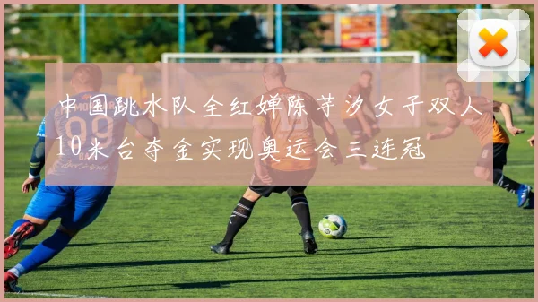 中国跳水队全红婵陈芋汐女子双人10米台夺金实现奥运会三连冠