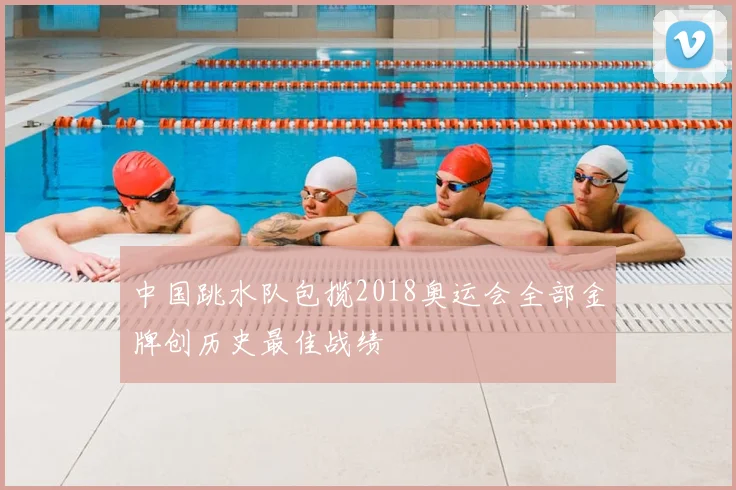 中国跳水队包揽2018奥运会全部金牌创历史最佳战绩