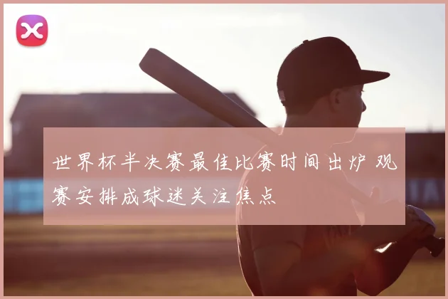 世界杯半决赛最佳比赛时间出炉 观赛安排成球迷关注焦点